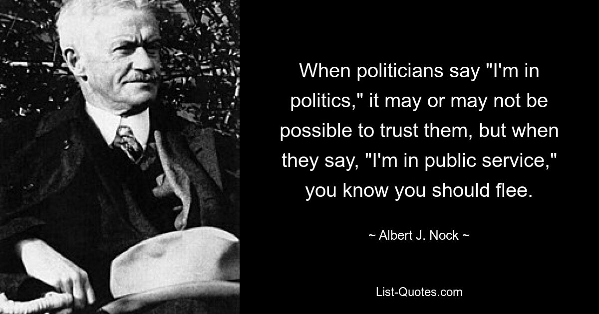 Wenn Politiker sagen: „Ich bin in der Politik“, kann man ihnen vielleicht vertrauen oder auch nicht, aber wenn sie sagen: „Ich bin im öffentlichen Dienst“, wissen Sie, dass Sie fliehen sollten. — © Albert J. Nock 