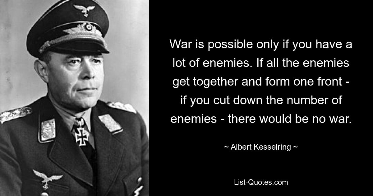 War is possible only if you have a lot of enemies. If all the enemies get together and form one front - if you cut down the number of enemies - there would be no war. — © Albert Kesselring