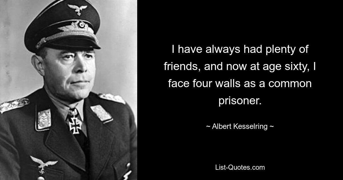 I have always had plenty of friends, and now at age sixty, I face four walls as a common prisoner. — © Albert Kesselring