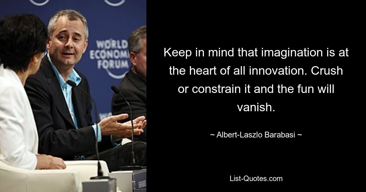 Keep in mind that imagination is at the heart of all innovation. Crush or constrain it and the fun will vanish. — © Albert-Laszlo Barabasi