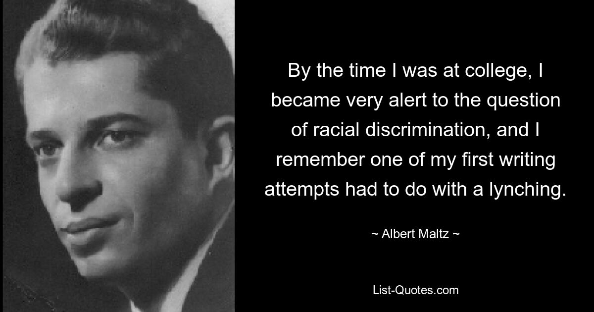 By the time I was at college, I became very alert to the question of racial discrimination, and I remember one of my first writing attempts had to do with a lynching. — © Albert Maltz