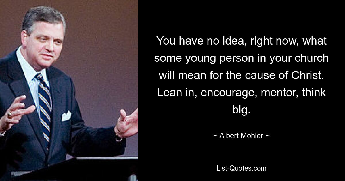 You have no idea, right now, what some young person in your church will mean for the cause of Christ. Lean in, encourage, mentor, think big. — © Albert Mohler