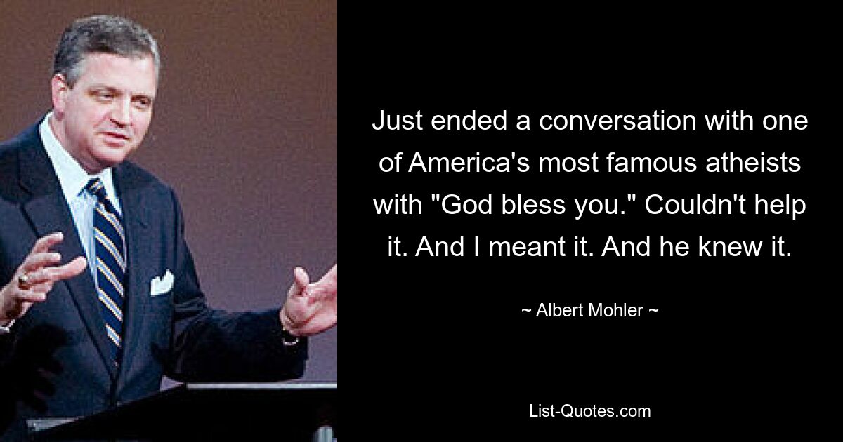 Just ended a conversation with one of America's most famous atheists with "God bless you." Couldn't help it. And I meant it. And he knew it. — © Albert Mohler