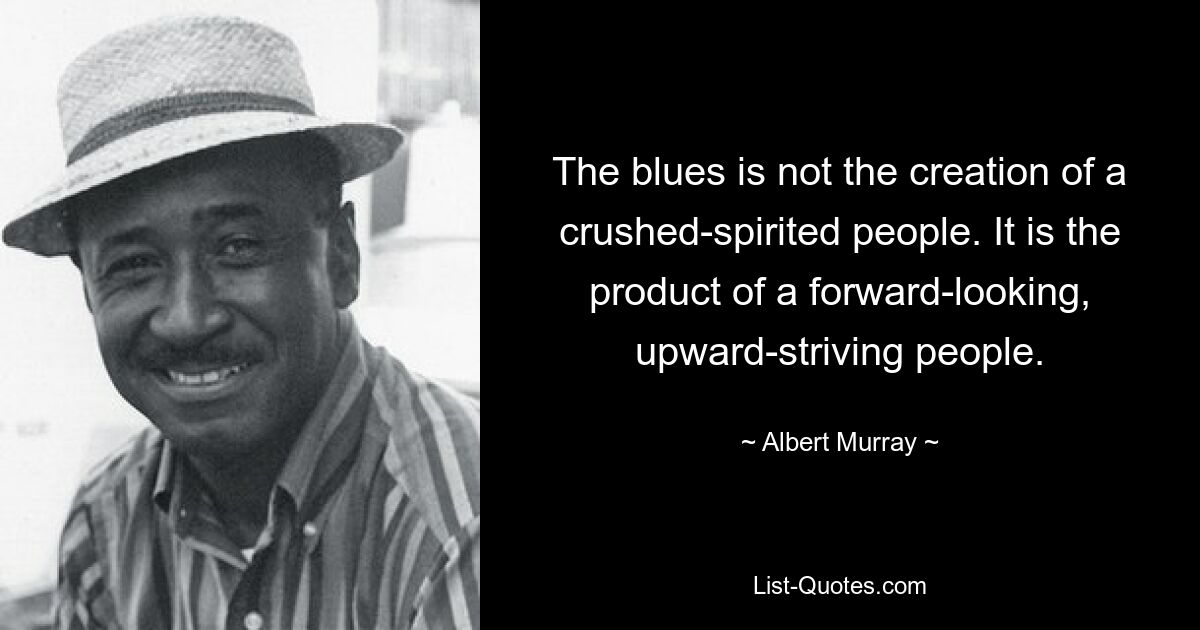 The blues is not the creation of a crushed-spirited people. It is the product of a forward-looking, upward-striving people. — © Albert Murray