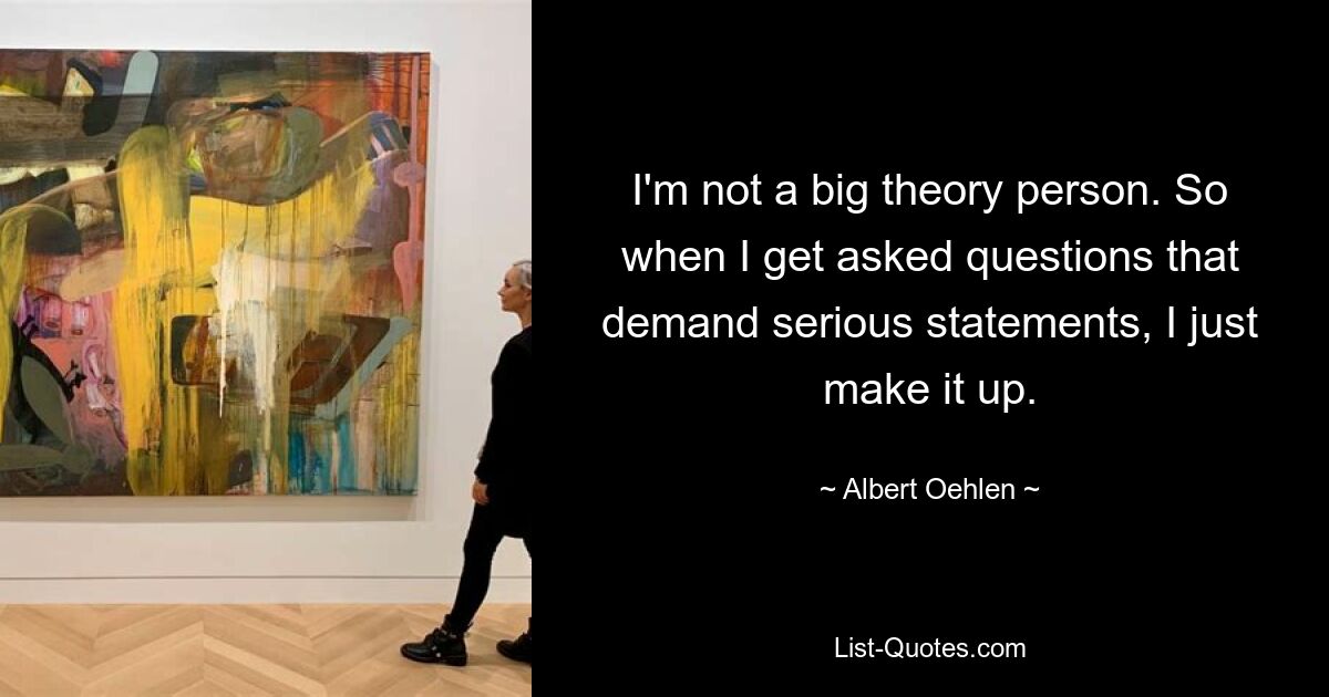 I'm not a big theory person. So when I get asked questions that demand serious statements, I just make it up. — © Albert Oehlen