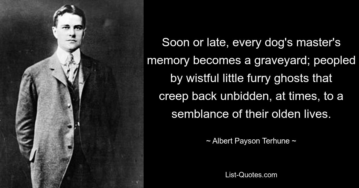 Soon or late, every dog's master's memory becomes a graveyard; peopled by wistful little furry ghosts that creep back unbidden, at times, to a semblance of their olden lives. — © Albert Payson Terhune