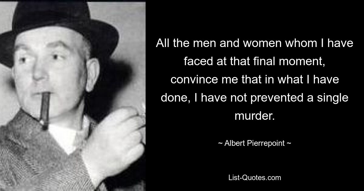 All the men and women whom I have faced at that final moment, convince me that in what I have done, I have not prevented a single murder. — © Albert Pierrepoint