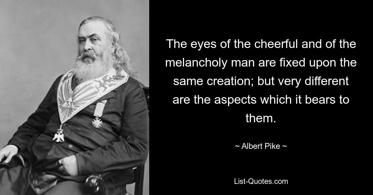 The eyes of the cheerful and of the melancholy man are fixed upon the same creation; but very different are the aspects which it bears to them. — © Albert Pike