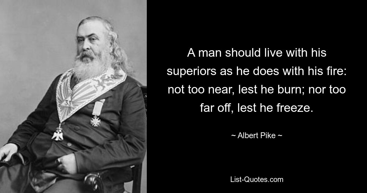 A man should live with his superiors as he does with his fire: not too near, lest he burn; nor too far off, lest he freeze. — © Albert Pike