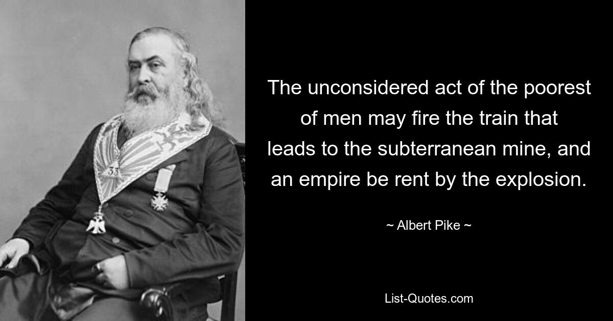 The unconsidered act of the poorest of men may fire the train that leads to the subterranean mine, and an empire be rent by the explosion. — © Albert Pike