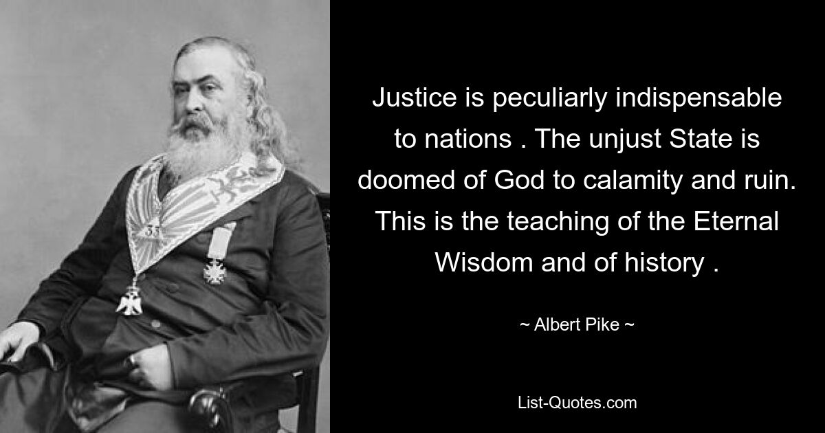 Justice is peculiarly indispensable to nations . The unjust State is doomed of God to calamity and ruin. This is the teaching of the Eternal Wisdom and of history . — © Albert Pike