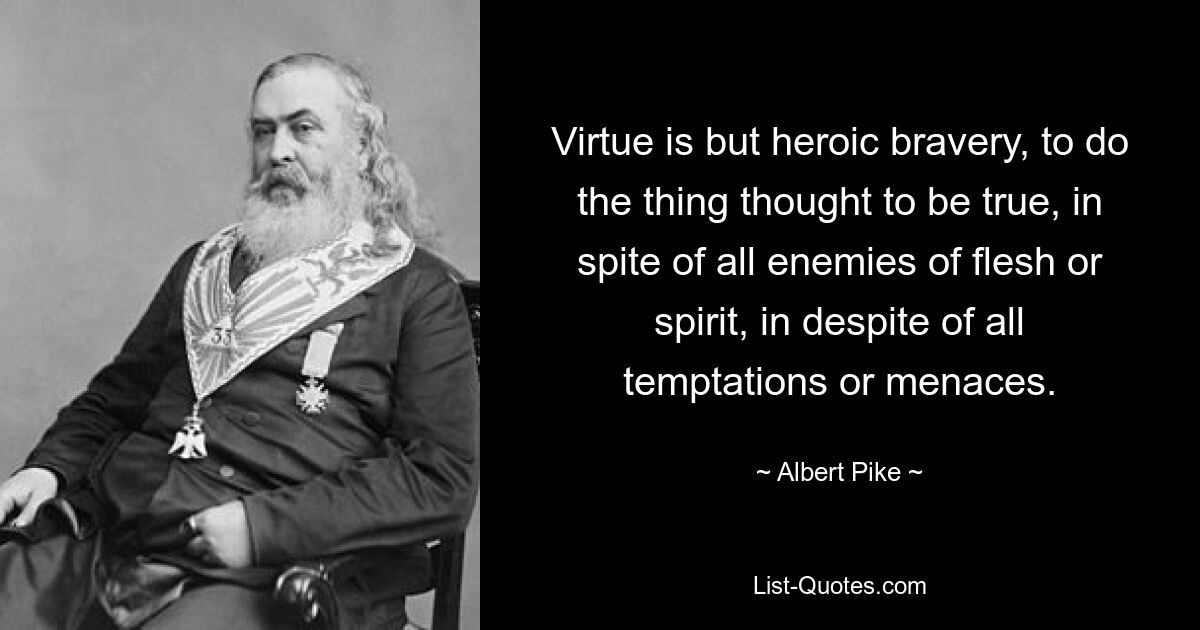 Virtue is but heroic bravery, to do the thing thought to be true, in spite of all enemies of flesh or spirit, in despite of all temptations or menaces. — © Albert Pike