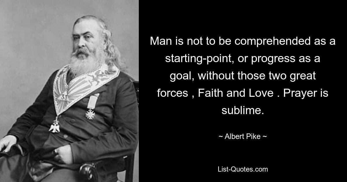 Man is not to be comprehended as a starting-point, or progress as a goal, without those two great forces , Faith and Love . Prayer is sublime. — © Albert Pike