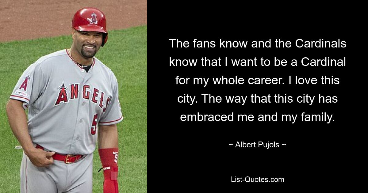 The fans know and the Cardinals know that I want to be a Cardinal for my whole career. I love this city. The way that this city has embraced me and my family. — © Albert Pujols