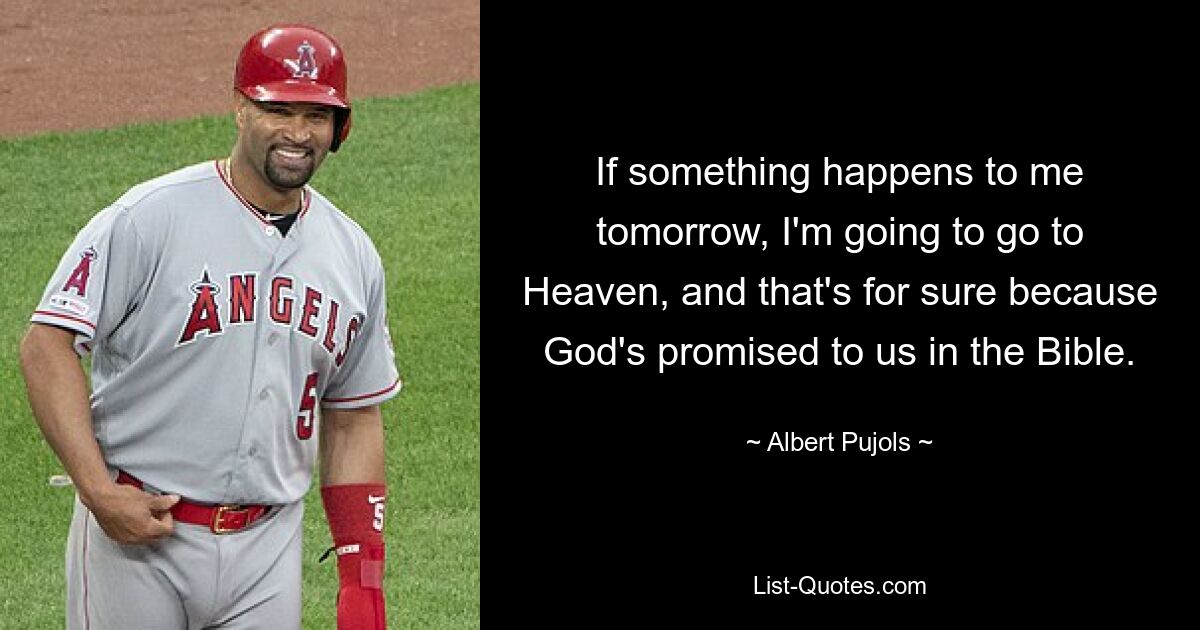 If something happens to me tomorrow, I'm going to go to Heaven, and that's for sure because God's promised to us in the Bible. — © Albert Pujols