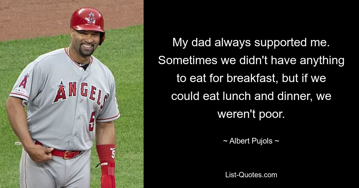 My dad always supported me. Sometimes we didn't have anything to eat for breakfast, but if we could eat lunch and dinner, we weren't poor. — © Albert Pujols