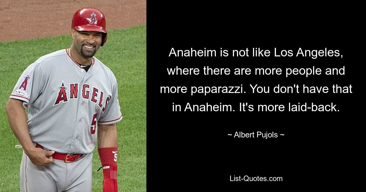 Anaheim is not like Los Angeles, where there are more people and more paparazzi. You don't have that in Anaheim. It's more laid-back. — © Albert Pujols