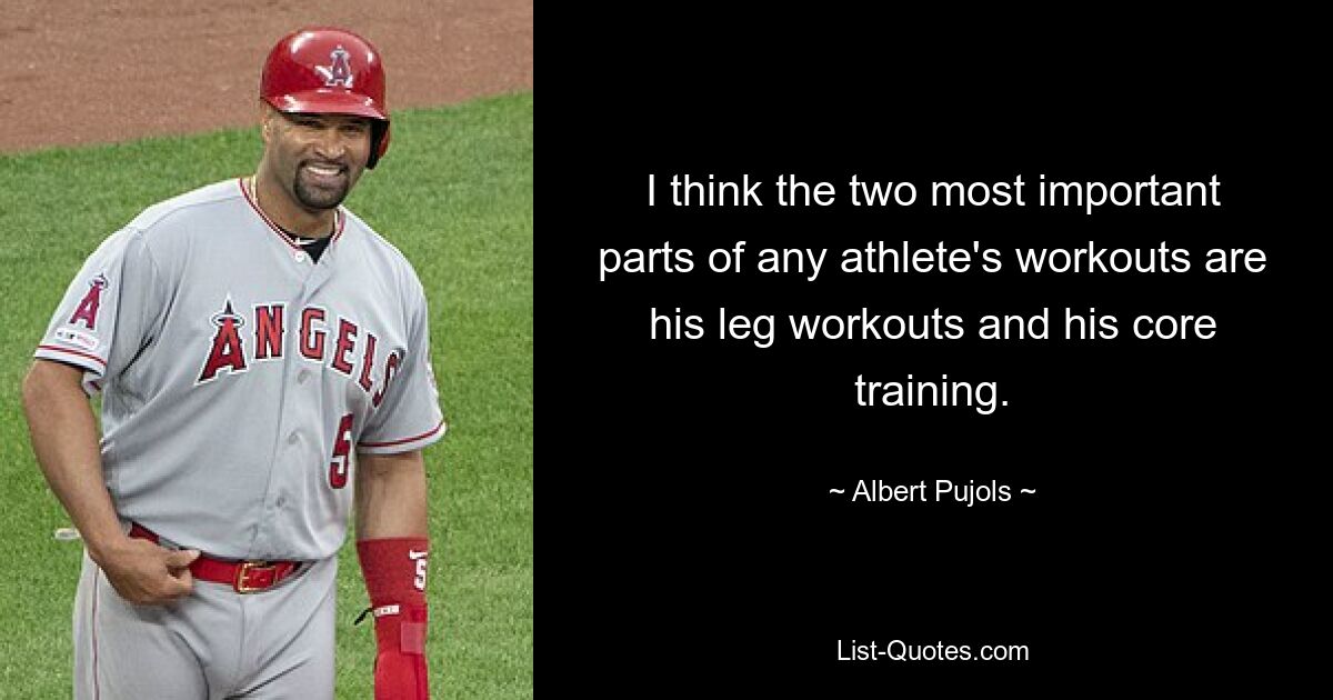 I think the two most important parts of any athlete's workouts are his leg workouts and his core training. — © Albert Pujols