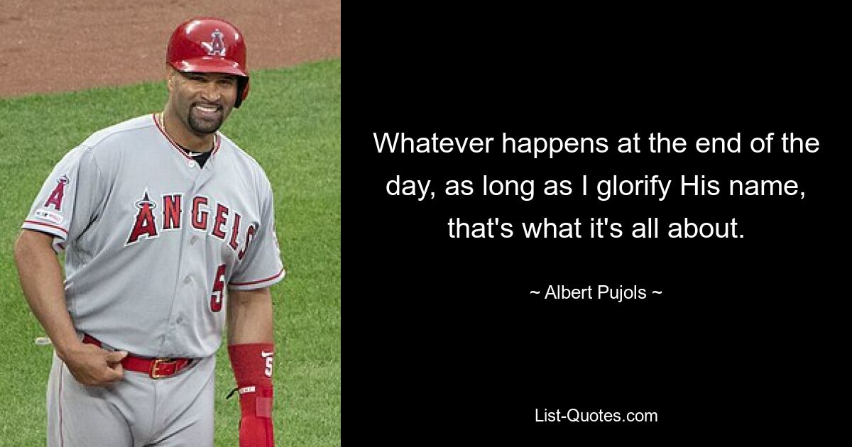 Whatever happens at the end of the day, as long as I glorify His name, that's what it's all about. — © Albert Pujols