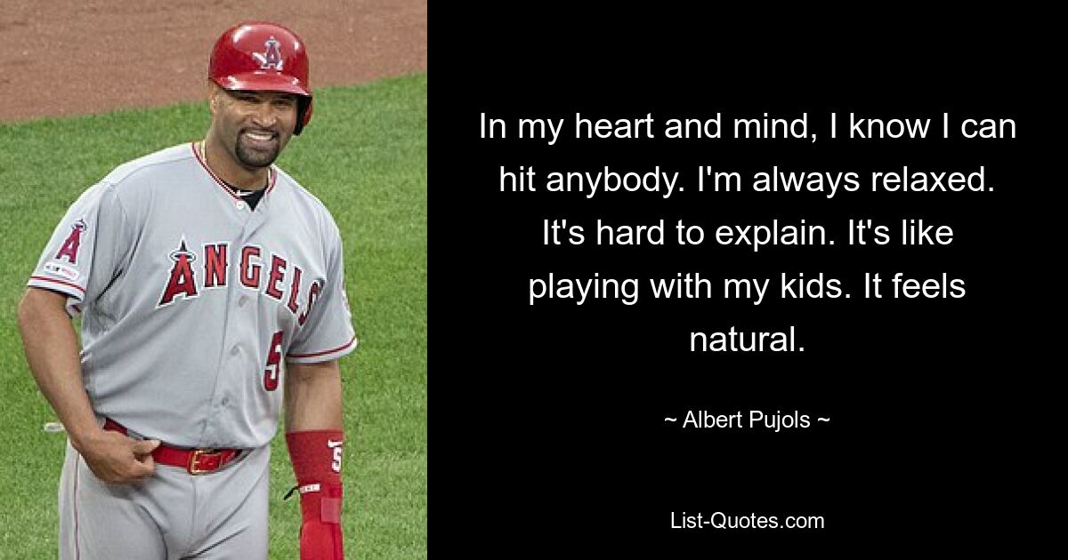 In my heart and mind, I know I can hit anybody. I'm always relaxed. It's hard to explain. It's like playing with my kids. It feels natural. — © Albert Pujols