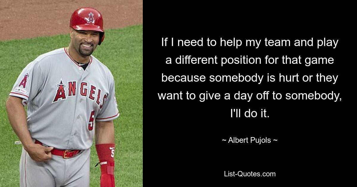 If I need to help my team and play a different position for that game because somebody is hurt or they want to give a day off to somebody, I'll do it. — © Albert Pujols