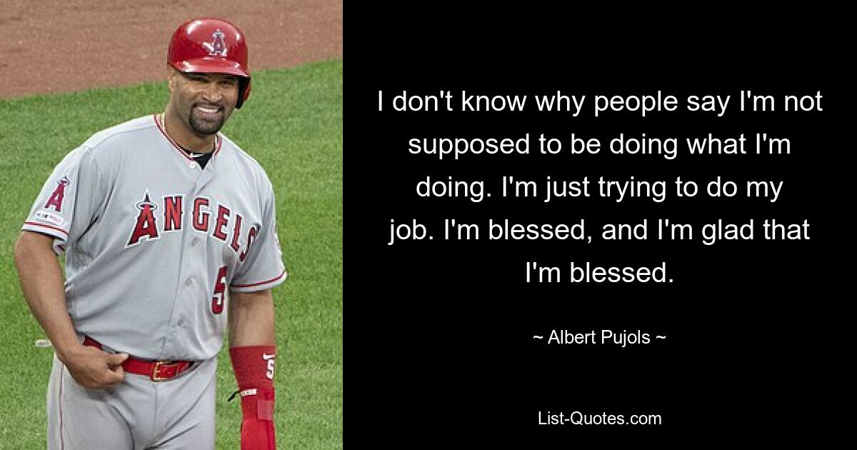 Ich weiß nicht, warum die Leute sagen, dass ich das, was ich tue, nicht tun sollte. Ich versuche nur, meinen Job zu machen. Ich bin gesegnet und ich bin froh, dass ich gesegnet bin. — © Albert Pujols 