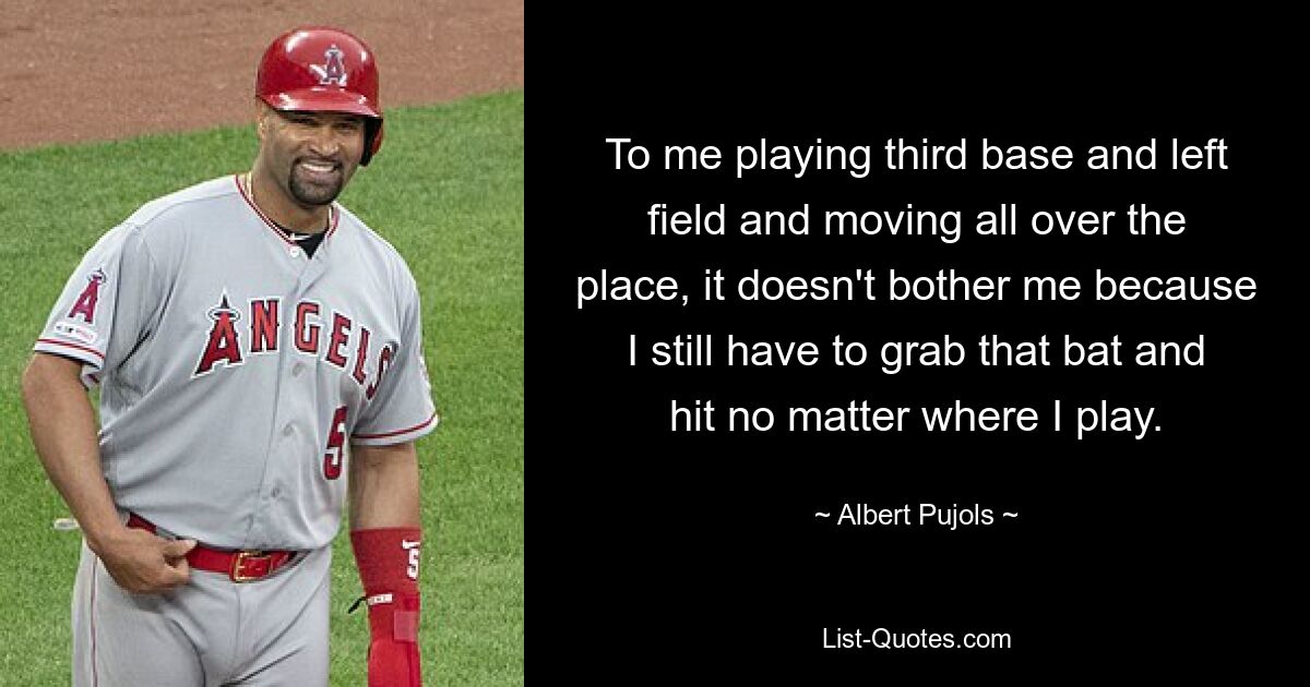 To me playing third base and left field and moving all over the place, it doesn't bother me because I still have to grab that bat and hit no matter where I play. — © Albert Pujols