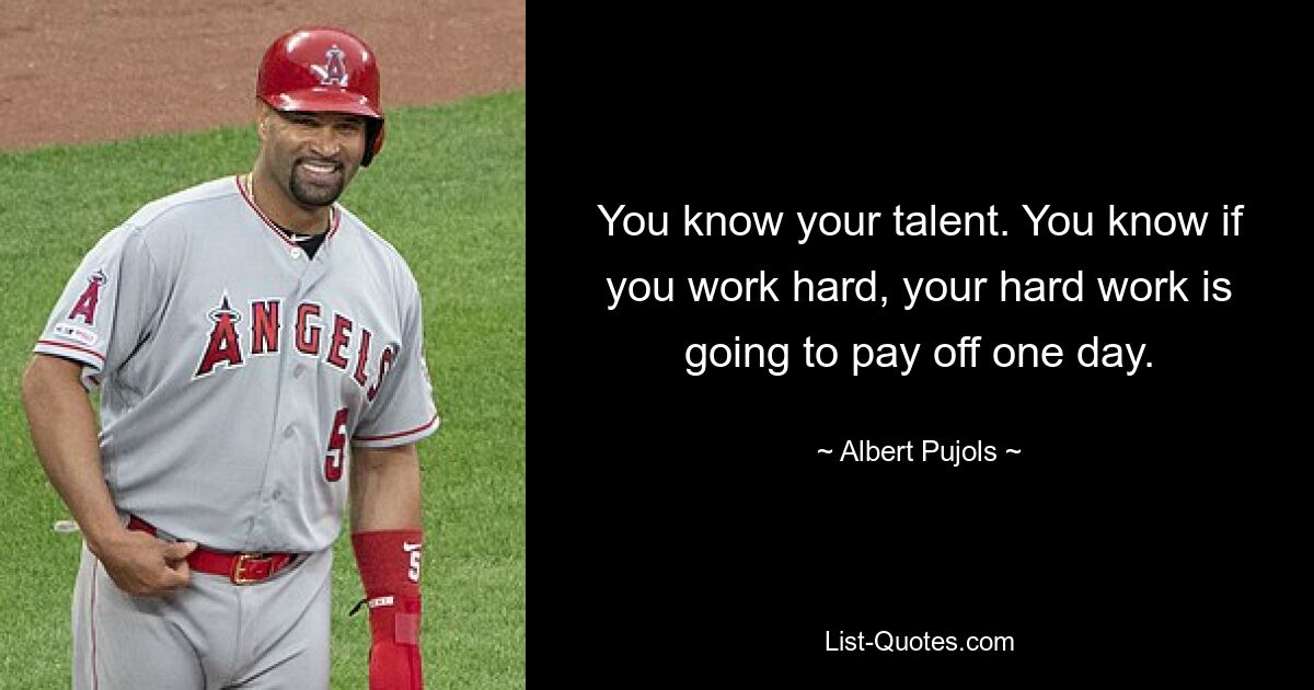 You know your talent. You know if you work hard, your hard work is going to pay off one day. — © Albert Pujols