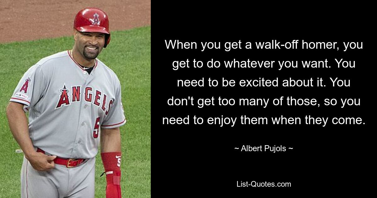 When you get a walk-off homer, you get to do whatever you want. You need to be excited about it. You don't get too many of those, so you need to enjoy them when they come. — © Albert Pujols