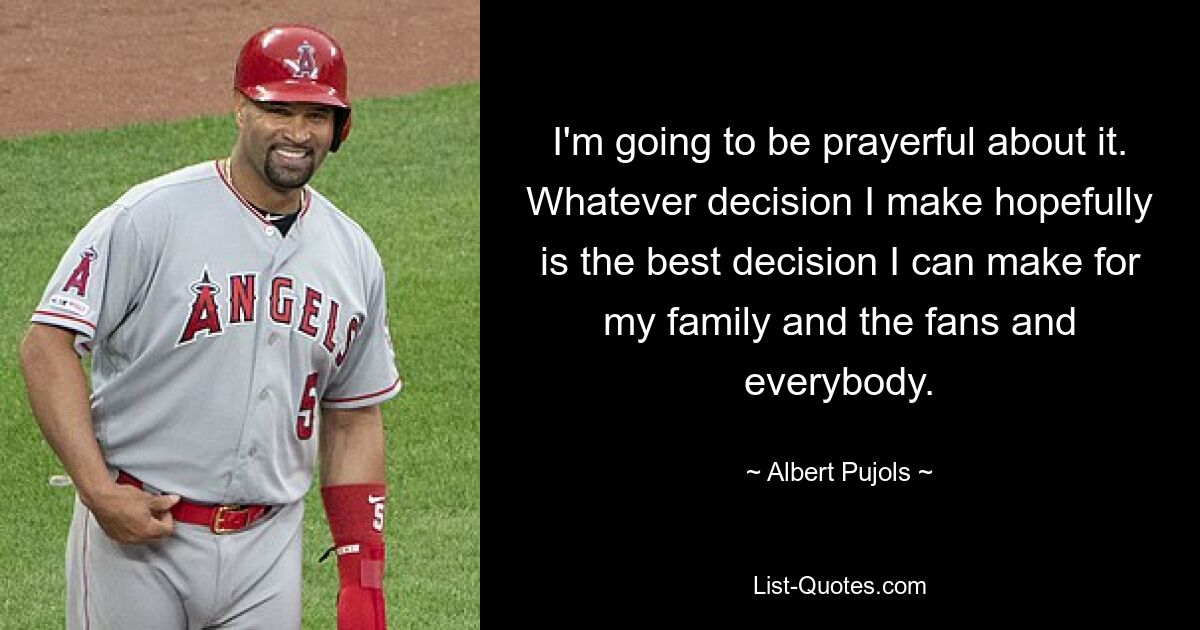 I'm going to be prayerful about it. Whatever decision I make hopefully is the best decision I can make for my family and the fans and everybody. — © Albert Pujols