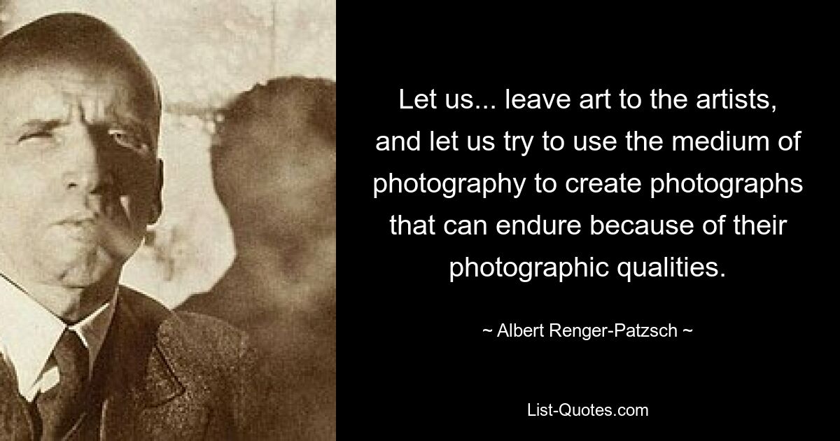 Let us... leave art to the artists, and let us try to use the medium of photography to create photographs that can endure because of their photographic qualities. — © Albert Renger-Patzsch