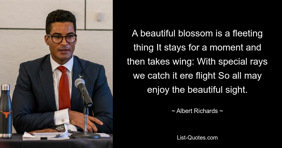 A beautiful blossom is a fleeting thing It stays for a moment and then takes wing: With special rays we catch it ere flight So all may enjoy the beautiful sight. — © Albert Richards