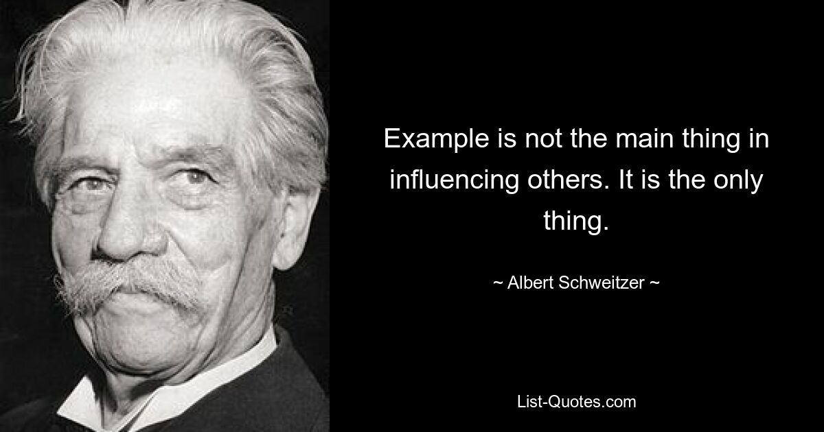 Example is not the main thing in influencing others. It is the only thing. — © Albert Schweitzer