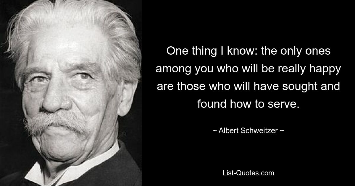 One thing I know: the only ones among you who will be really happy are those who will have sought and found how to serve. — © Albert Schweitzer