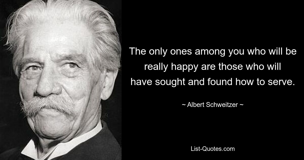 The only ones among you who will be really happy are those who will have sought and found how to serve. — © Albert Schweitzer