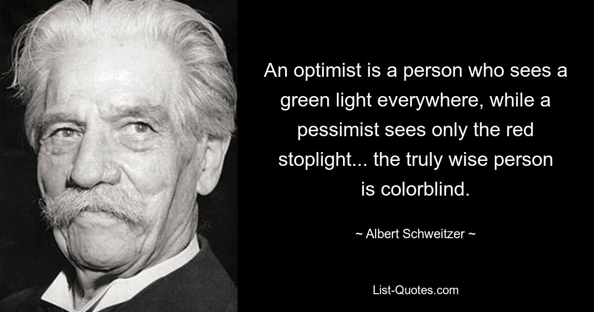 An optimist is a person who sees a green light everywhere, while a pessimist sees only the red stoplight... the truly wise person is colorblind. — © Albert Schweitzer