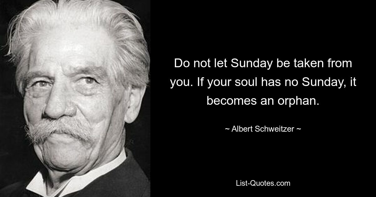 Do not let Sunday be taken from you. If your soul has no Sunday, it becomes an orphan. — © Albert Schweitzer