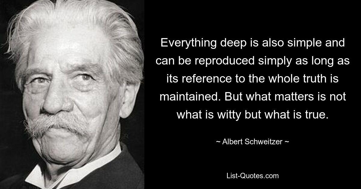 Everything deep is also simple and can be reproduced simply as long as its reference to the whole truth is maintained. But what matters is not what is witty but what is true. — © Albert Schweitzer