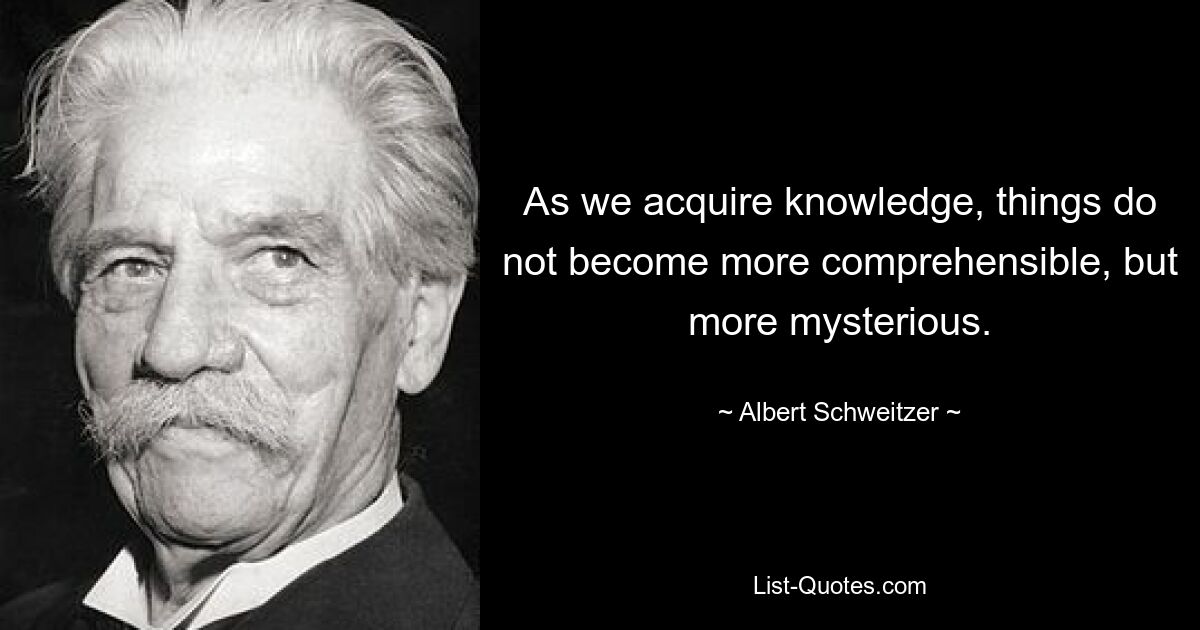 As we acquire knowledge, things do not become more comprehensible, but more mysterious. — © Albert Schweitzer