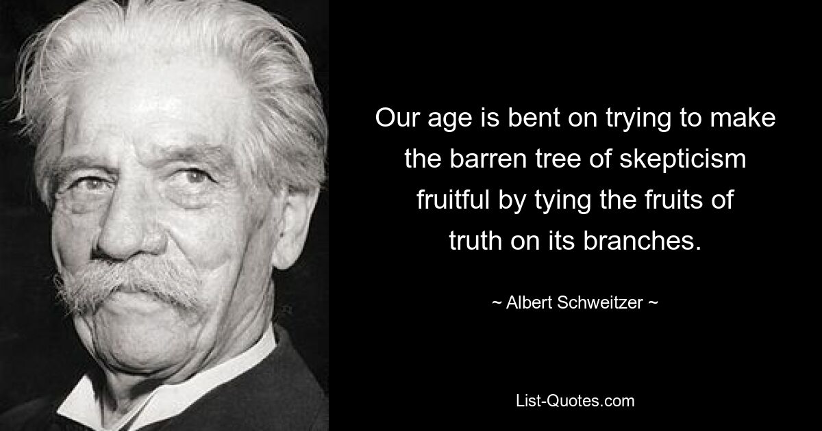 Our age is bent on trying to make the barren tree of skepticism fruitful by tying the fruits of truth on its branches. — © Albert Schweitzer