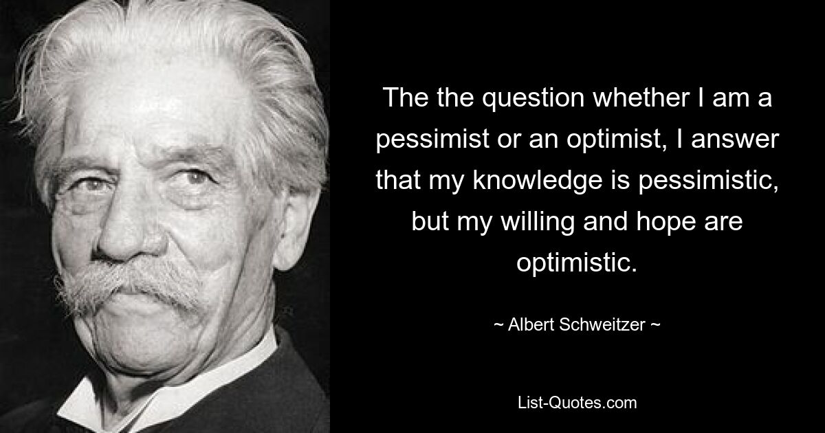 The the question whether I am a pessimist or an optimist, I answer that my knowledge is pessimistic, but my willing and hope are optimistic. — © Albert Schweitzer