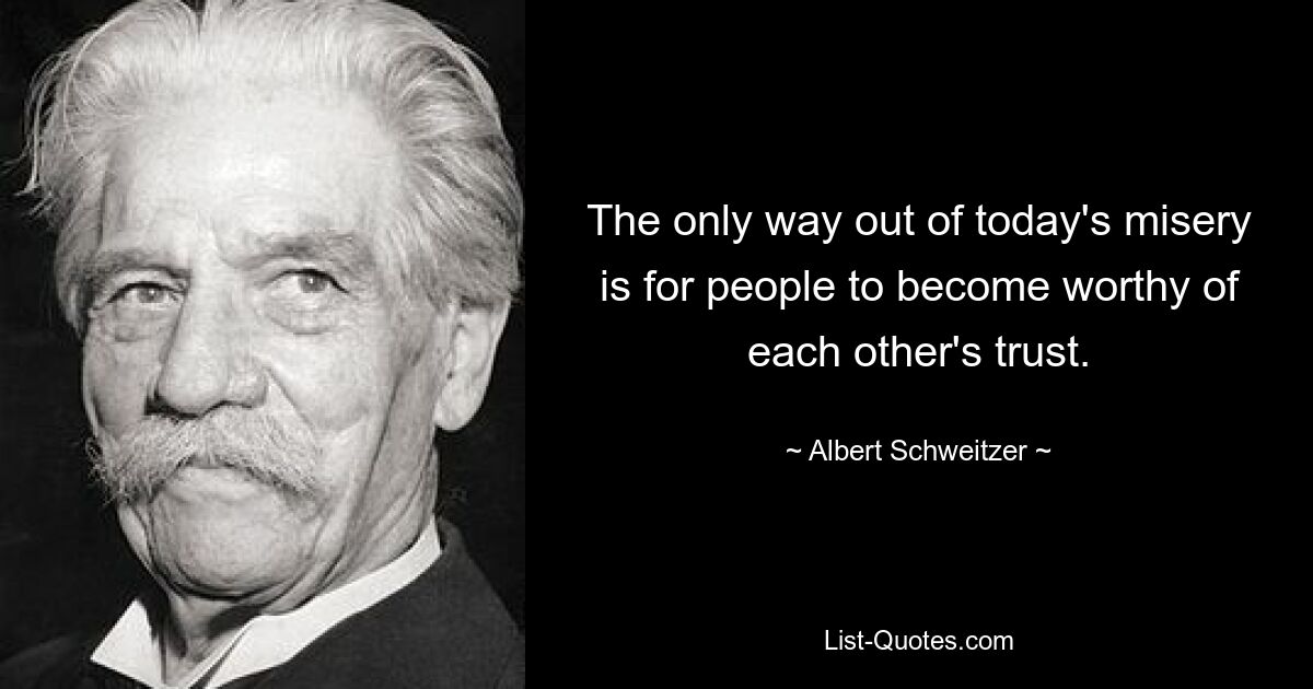 The only way out of today's misery is for people to become worthy of each other's trust. — © Albert Schweitzer