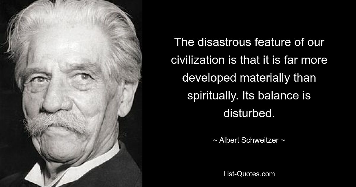 The disastrous feature of our civilization is that it is far more developed materially than spiritually. Its balance is disturbed. — © Albert Schweitzer