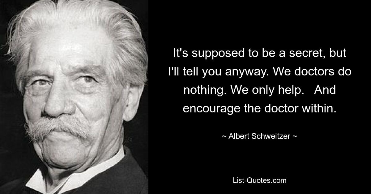 It's supposed to be a secret, but I'll tell you anyway. We doctors do nothing. We only help.   And encourage the doctor within. — © Albert Schweitzer