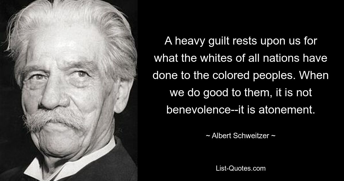 A heavy guilt rests upon us for what the whites of all nations have done to the colored peoples. When we do good to them, it is not benevolence--it is atonement. — © Albert Schweitzer