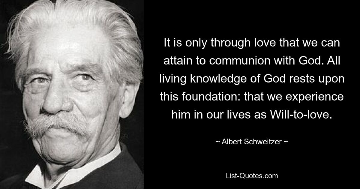 It is only through love that we can attain to communion with God. All living knowledge of God rests upon this foundation: that we experience him in our lives as Will-to-love. — © Albert Schweitzer