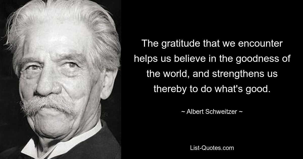 The gratitude that we encounter helps us believe in the goodness of the world, and strengthens us thereby to do what's good. — © Albert Schweitzer