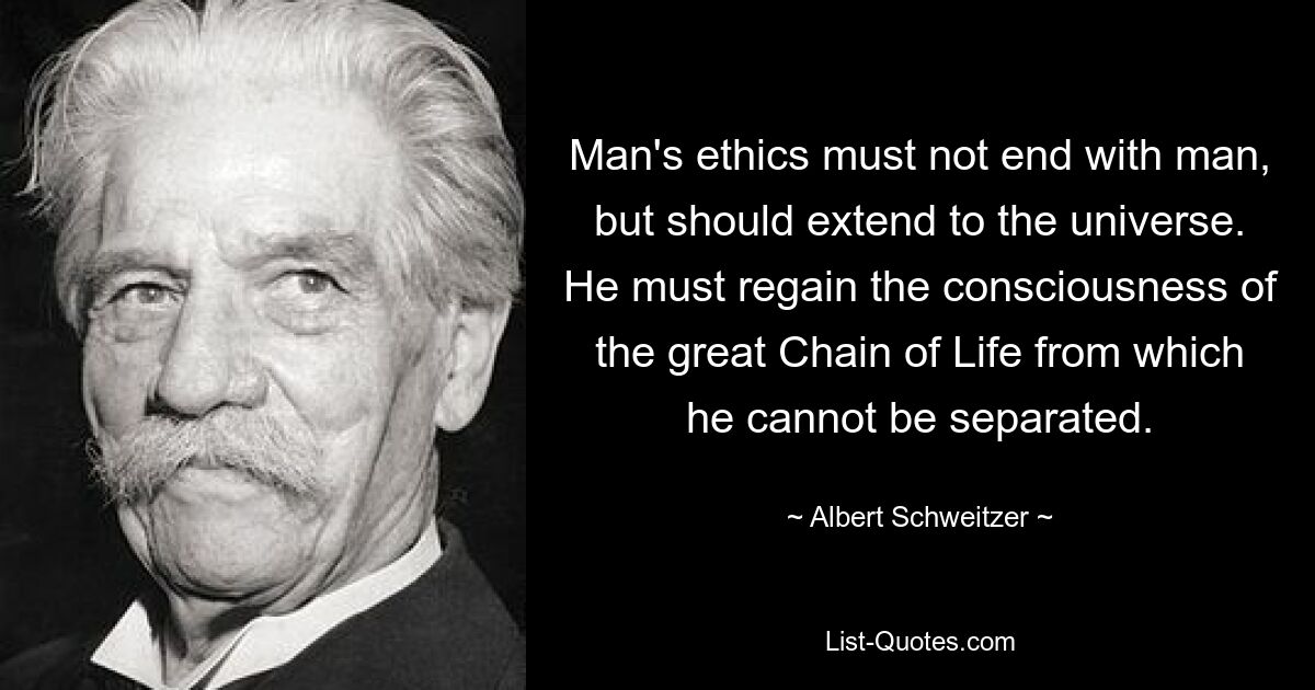 Man's ethics must not end with man, but should extend to the universe. He must regain the consciousness of the great Chain of Life from which he cannot be separated. — © Albert Schweitzer