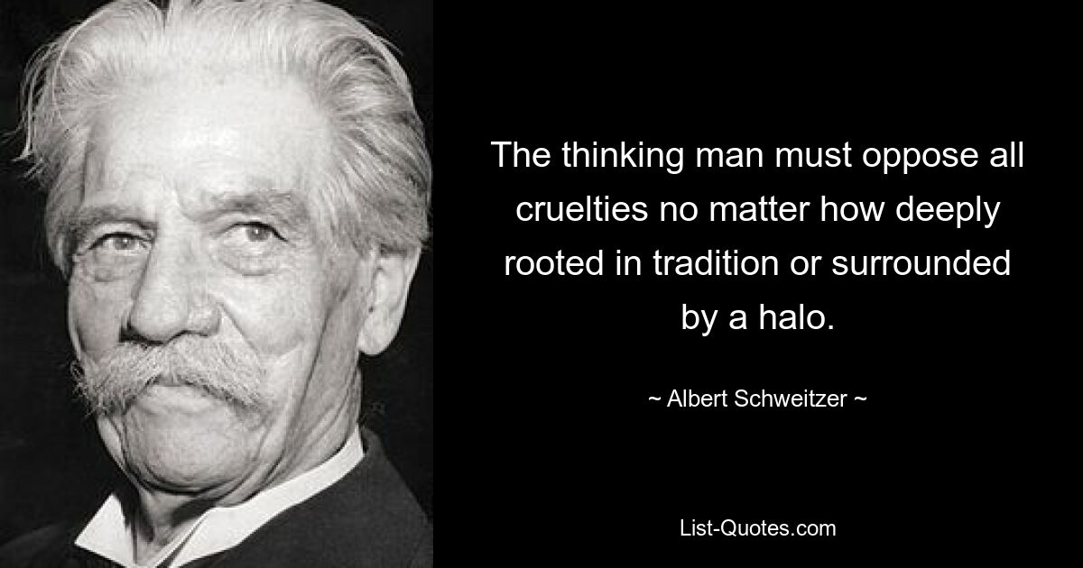 The thinking man must oppose all cruelties no matter how deeply rooted in tradition or surrounded by a halo. — © Albert Schweitzer