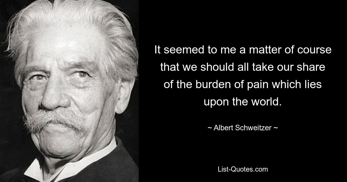 It seemed to me a matter of course that we should all take our share of the burden of pain which lies upon the world. — © Albert Schweitzer